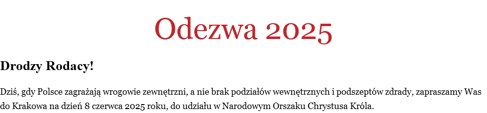 
Odezwa 2025 Drodzy Rodacy! Dziś, gdy Polsce zagrażają wrogowie zewnętrzni, a nie brak podziałów wewnętrznych i podszeptów zdrady, zapraszamy Was do Krakowa na dzień 8 czerwca 2025 roku, do udziału w Narodowym Orszaku Chrystusa Króla. 